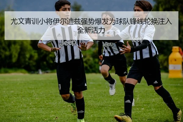 尤文青训小将伊尔迪兹强势爆发为球队锋线轮换注入全新活力